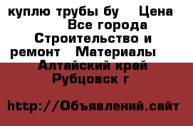 куплю трубы бу  › Цена ­ 10 - Все города Строительство и ремонт » Материалы   . Алтайский край,Рубцовск г.